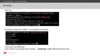 Let’s try it …
Git couldn’t resolve the conflict – so it wrote this into test.txt
This is the Linux diff format
Learn a good 3 way merge tool to resolve… (Intellij Idea, kdiff3, Beyond Compare, etc.)
Git merge
Git Technical Talk … Concurrent Changes …
 