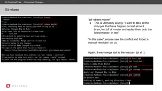 Git rebase
“git rebase master”
● This is ultimately saying, “I want to take all the
changes that have happen on test since it
branched off of master and replay them onto the
latest master, in test”
*In this case*, rebase saw the conflict and forced a
manual resolution on us.
Again, 3-way merge tool to the rescue - (or vi :))
Git Technical Talk … Concurrent Changes …
 