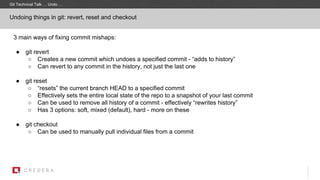 Git Technical Talk … Undo …
Undoing things in git: revert, reset and checkout
3 main ways of fixing commit mishaps:
● git revert
○ Creates a new commit which undoes a specified commit - “adds to history”
○ Can revert to any commit in the history, not just the last one
● git reset
○ “resets” the current branch HEAD to a specified commit
○ Effectively sets the entire local state of the repo to a snapshot of your last commit
○ Can be used to remove all history of a commit - effectively “rewrites history”
○ Has 3 options: soft, mixed (default), hard - more on these
● git checkout
○ Can be used to manually pull individual files from a commit
 