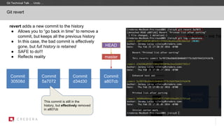 revert adds a new commit to the history
● Allows you to “go back in time” to remove a
commit, but keeps all the previous history
● In this case, the bad commit is effectively
gone, but full history is retained
● SAFE to do!!!
● Reflects reality
Git revert
Commit
30508d
master
Commit
5a7072
HEAD
Commit
d34d30
Commit
a807cb
This commit is still in the
history, but effectively removed
in a807cb
Git Technical Talk … Undo …
 