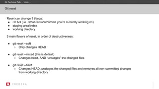 Git reset
Reset can change 3 things:
● HEAD (i.e., what revision/commit you’re currently working on)
● staging area/index
● working directory
3 main flavors of reset, in order of destructiveness:
● git reset --soft
○ Only changes HEAD
● git reset --mixed (this is default)
○ Changes head, AND “unstages” the changed files
● git reset --hard
○ Changes HEAD, unstages the changed files and removes all non-committed changes
from working directory
Git Technical Talk … Undo …
 