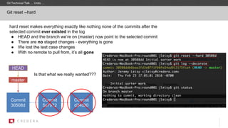 hard reset makes everything exactly like nothing none of the commits after the
selected commit ever existed in the log
● HEAD and the branch we’re on (master) now point to the selected commit
● There are no staged changes - everything is gone
● We lost the test case changes
● With no remote to pull from, it’s all gone
Git reset --hard
Commit
30508d
master
Commit
5a7072
HEAD
Commit
d34d30
Git Technical Talk … Undo …
Is that what we really wanted???
 