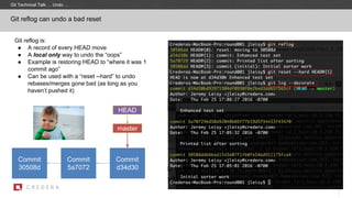 Git reflog is:
● A record of every HEAD move
● A local only way to undo the “oops”
● Example is restoring HEAD to “where it was 1
commit ago”
● Can be used with a “reset --hard” to undo
rebases/merges gone bad (as long as you
haven’t pushed it)
Git reflog can undo a bad reset
Commit
30508d
master
Commit
5a7072
HEAD
Commit
d34d30
Git Technical Talk … Undo …
 