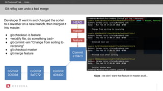 Git reflog can undo a bad merge
Commit
30508d
master
Commit
5a7072
HEAD
Commit
d34d30
Commit
a104c3
Developer X went in and changed the sorter
to a reverser on a new branch, then merged it
into master:
● git checkout -b feature
● <modify file, do something bad>
● git commit -am "Change from sorting to
reversing"
● git checkout master
● git merge feature
feature
Oops - we don’t want that feature in master at all...
Git Technical Talk … Undo …
 