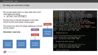Git reflog can undo bad a merge
Commit
30508d
master
Commit
5a7072
HEAD
Commit
d34d30
Commit
a104c3
We can get master back to a clean state with a hard
reset against the reflog:
● git reset --hard HEAD@{1}
We then have a chat with developer X and make
him/her fix their work before merging again
This works even when the merge interleaves commits
into the history!
Remember: local only
feature
Git Technical Talk … Undo …
 