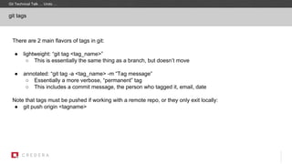 git tags
There are 2 main flavors of tags in git:
● lightweight: “git tag <tag_name>”
○ This is essentially the same thing as a branch, but doesn’t move
● annotated: “git tag -a <tag_name> -m “Tag message”
○ Essentially a more verbose, “permanent” tag
○ This includes a commit message, the person who tagged it, email, date
Note that tags must be pushed if working with a remote repo, or they only exit locally:
● git push origin <tagname>
Git Technical Talk … Undo …
 