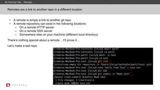 Remotes are a link to another repo in a different location
• A remote is simply a link to another git repo
• A remote repository can exist in the following locations:
– On a remote HTTP server
– On a remote SSH server
– Somewhere else on your machine (different local directory)
There’s nothing special about a remote… I’ll prove it…
Let’s make a test repo
Git Technical Talk … Remotes …
 