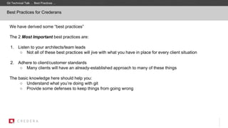 Best Practices for Crederans
We have derived some “best practices”
The 2 Most Important best practices are:
1. Listen to your architects/team leads
○ Not all of these best practices will jive with what you have in place for every client situation
2. Adhere to client/customer standards
○ Many clients will have an already-established approach to many of these things
The basic knowledge here should help you:
○ Understand what you’re doing with git
○ Provide some defenses to keep things from going wrong
Git Technical Talk … Best Practices …
 
