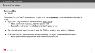 Command line usage
Command line
● Use it!
Stop using SourceTree/Eclipse/Idea/etc plugins until you completely understand everything they’re
doing
● If you don’t fully understand a button/feature, don’t use it!
○ Stop, learn what it’s doing under the covers first
○ SourceTree will show you what commands it's going to run
● If you’re not sure if you understand what the GUI tool is doing, stop and do it by hand
● GUI Tools can be used when they increase velocity, once you understand what they do
○ Many seasoned developers still stick with the command line
Git Technical Talk … Best Practices …
 