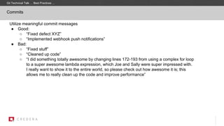 Commits
Utilize meaningful commit messages
● Good:
○ “Fixed defect XYZ”
○ “Implemented webhook push notifications”
● Bad:
○ “Fixed stuff”
○ “Cleaned up code”
○ “I did something totally awesome by changing lines 172-193 from using a complex for loop
to a super awesome lambda expression, which Joe and Sally were super impressed with.
I really want to show it to the entire world, so please check out how awesome it is; this
allows me to really clean up the code and improve performance”
Git Technical Talk … Best Practices …
 