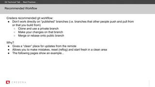Recommended Workflow
Credera recommended git workflow:
● Don’t work directly on “published” branches (i.e. branches that other people push and pull from
or that you build from)
○ Clone and use a private branch
○ Make your changes on that branch
○ Merge or rebase onto public branch
Why?
● Gives a “clean” place for updates from the remote
● Allows you to make mistakes, reset (reflog) and start fresh in a clean area
● The following pages show an example...
Git Technical Talk … Best Practices …
 