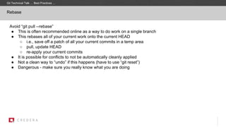 Rebase
Avoid “git pull --rebase”
● This is often recommended online as a way to do work on a single branch
● This rebases all of your current work onto the current HEAD
○ i.e., save off a patch of all your current commits in a temp area
○ pull, update HEAD
○ re-apply your current commits
● It is possible for conflicts to not be automatically cleanly applied
● Not a clean way to “undo” if this happens (have to use “git reset”)
● Dangerous - make sure you really know what you are doing
Git Technical Talk … Best Practices …
 