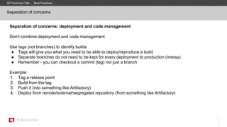 Separation of concerns
Separation of concerns: deployment and code management
Don’t combine deployment and code management
Use tags (not branches) to identify builds
● Tags will give you what you need to be able to deploy/reproduce a build
● Separate branches do not need to be kept for every deployment to production (messy)
● Remember - you can checkout a commit (tag) not just a branch
Example:
1. Tag a release point
2. Build from the tag
3. Push it (into something like Artifactory)
4. Deploy from remote/external/segregated repository (from something like Artifactory)
Git Technical Talk … Best Practices …
 