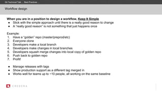 Workflow design
When you are in a position to design a workflow, Keep It Simple
● Stick with the simple approach until there is a really good reason to change
● A “really good reason” is not something that just happens once
Example:
1. Have a “golden” repo (master/preprod/etc)
2. Everyone clone
3. Developers make a local branch
4. Developers make changes in local branches
5. Developers squash merge changes into local copy of golden repo
6. Push back to golden repo
7. Profit!
● Manage releases with tags
● Show production support as a different tag merged in
● Works well for teams up to ~10 people, all working on the same baseline
Git Technical Talk … Best Practices …
 
