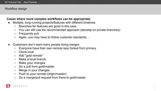 Workflow design
Cases where more complex workflows can be appropriate:
● Multiple, long running projects/features with different timelines
○ Branches for features are good in this case
○ You can still use the recommended approach (develop on private branches)
○ Frequently pull
○ Again, you may have to follow customer standards…
● Customers don’t want many people doing merges
○ Everyone have their own remote repo forked from primary
○ Clone local
○ Add “gold remote”
○ Make a local branch
○ Make your changes
○ Do a pull from gold/master
○ Merge in your changes
○ Push to your remote (origin/master)
○ Do a merge/pull request from there to gold/master
Git Technical Talk … Best Practices …
 