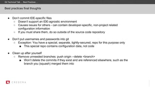 Best practices final thoughts
● Don’t commit IDE-specific files
○ Doesn’t support an IDE-agnostic environment
○ Causes issues for others - can contain developer-specific, non-project related
configuration information
○ If you must share them, do so outside of the source code repository
● Don’t put usernames and passwords into git
○ Exception: You have a special, separate, tightly-secured, repo for this purpose only
■ This special repo contains configuration data, not code
● Clean up after yourself
○ Remove unneeded branches: push origin --delete <branch>
■ Won’t delete the commits if they exist and are referenced elsewhere, such as the
branch you (squash) merged them into
Git Technical Talk … Best Practices …
 