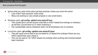 Best practices final thoughts
● Ignore what you read online about git best practices unless you know the author
○ Lots of bad “best practices” exist online
○ Many are working on very simple projects or very small teams
● Windows users: git config --global core.autocrlf true
○ This causes git to convert source code files to CRLF-based line endings on checkout
○ git will then convert them to LF when checking in
○ Can substantially reduce headache when not all developers are on windows
● Linux/Unix users: git config --global core.autocrlf input
○ This will cause source files to be converted to LF-based line endings if there are any
CRLF-based lines upon check-in
○ This can be used to “fix” CRLF-based line endings when working with windows-based
team members
Git Technical Talk … Best Practices …
 