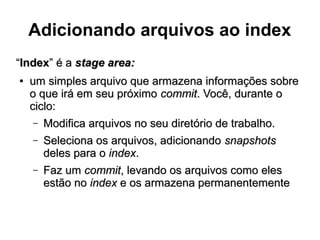 Adicionando arquivos ao index
““IndexIndex” é a” é a stage area:stage area:
●
um simples arquivo que armazena informações sobreum simples arquivo que armazena informações sobre
o que irá em seu próximoo que irá em seu próximo commitcommit. Você, durante o. Você, durante o
ciclo:ciclo:
– Modifica arquivos no seu diretório de trabalho.Modifica arquivos no seu diretório de trabalho.
– Seleciona os arquivos, adicionandoSeleciona os arquivos, adicionando snapshotssnapshots
deles para odeles para o indexindex..
– Faz umFaz um commitcommit, levando os arquivos como eles, levando os arquivos como eles
estão noestão no indexindex e os armazena permanentementee os armazena permanentemente
 