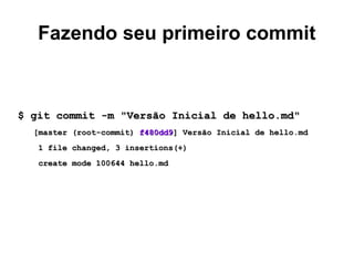 Fazendo seu primeiro commit
$ git commit -m "Versão Inicial de hello.md"$ git commit -m "Versão Inicial de hello.md"
[master (root-commit)[master (root-commit) f480dd9f480dd9] Versão Inicial de hello.md] Versão Inicial de hello.md
1 file changed, 3 insertions(+)1 file changed, 3 insertions(+)
create mode 100644 hello.mdcreate mode 100644 hello.md
 