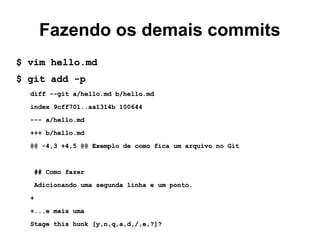 Fazendo os demais commits
$ vim hello.md$ vim hello.md
$ git add -p$ git add -p
diff --git a/hello.md b/hello.mddiff --git a/hello.md b/hello.md
index 9cff701..aa1314b 100644index 9cff701..aa1314b 100644
--- a/hello.md--- a/hello.md
+++ b/hello.md+++ b/hello.md
@@ -4,3 +4,5 @@ Exemplo de como fica um arquivo no Git@@ -4,3 +4,5 @@ Exemplo de como fica um arquivo no Git
## Como fazer## Como fazer
Adicionando uma segunda linha e um ponto.Adicionando uma segunda linha e um ponto.
++
+...e mais uma+...e mais uma
Stage this hunk [y,n,q,a,d,/,e,?]?Stage this hunk [y,n,q,a,d,/,e,?]?
 