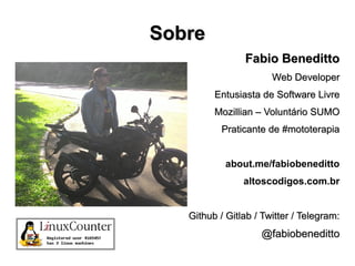 SobreSobre
Fabio BenedittoFabio Beneditto
Web DeveloperWeb Developer
Entusiasta de Software LivreEntusiasta de Software Livre
Mozillian – Voluntário SUMOMozillian – Voluntário SUMO
Praticante de #mototerapiaPraticante de #mototerapia
about.me/fabiobeneditto
altoscodigos.com.br
Github / Gitlab / Twitter / Telegram:Github / Gitlab / Twitter / Telegram:
@fabiobeneditto@fabiobeneditto
 