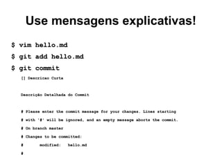 Use mensagens explicativas!
$ vim hello.md$ vim hello.md
$ git add hello.md$ git add hello.md
$ git commit$ git commit
[] Descricao Curta[] Descricao Curta
Descrição Detalhada do CommitDescrição Detalhada do Commit
# Please enter the commit message for your changes. Lines starting# Please enter the commit message for your changes. Lines starting
# with '#' will be ignored, and an empty message aborts the commit.# with '#' will be ignored, and an empty message aborts the commit.
# On branch master# On branch master
# Changes to be committed:# Changes to be committed:
# modified: hello.md# modified: hello.md
##
 