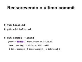 Reescrevendo o último commit
$ vim hello.md$ vim hello.md
$ git add hello.md$ git add hello.md
$ git commit --amend$ git commit --amend
[master[master dd259b4dd259b4] Bloco Extra em hello.md] Bloco Extra em hello.md
Date: Sun Sep 17 15:36:51 2017 -0300Date: Sun Sep 17 15:36:51 2017 -0300
1 file changed, 3 insertions(+), 1 deletion(-)1 file changed, 3 insertions(+), 1 deletion(-)
 