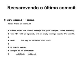 Reescrevendo o último commit
$ git commit --amend$ git commit --amend
Bloco Extra em hello.mdBloco Extra em hello.md
# Please enter the commit message for your changes. Lines starting# Please enter the commit message for your changes. Lines starting
# with '#' will be ignored, and an empty message aborts the commit.# with '#' will be ignored, and an empty message aborts the commit.
##
# Date: Sun Sep 17 15:36:51 2017 -0300# Date: Sun Sep 17 15:36:51 2017 -0300
##
# On branch master# On branch master
# Changes to be committed:# Changes to be committed:
# modified: hello.md# modified: hello.md
 