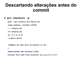 Descartando alterações antes do
commit
$ git checkout -p$ git checkout -p
diff --git a/hello.md b/hello.mddiff --git a/hello.md b/hello.md
index aba21ac..2cc5dc2 100644index aba21ac..2cc5dc2 100644
--- a/hello.md--- a/hello.md
+++ b/hello.md+++ b/hello.md
@@ -1,3 +1,5 @@@@ -1,3 +1,5 @@
# Hello World# Hello World
Exemplo de como fica um arquivo no GitExemplo de como fica um arquivo no Git
++
+Adicionando uma terceira linha+Adicionando uma terceira linha
Discard this hunk from worktree [y,n,q,a,d,/,e,?]?Discard this hunk from worktree [y,n,q,a,d,/,e,?]?
 