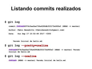 Listando commits realizados
$ git log$ git log
commitcommit f480dd9f480dd96974c5eafea736a4286db353172e960e3 (HEAD -> master)6974c5eafea736a4286db353172e960e3 (HEAD -> master)
Author: Fabio Beneditto <fabiobeneditto@gmail.com>Author: Fabio Beneditto <fabiobeneditto@gmail.com>
Date: Sun Sep 17 15:02:48 2017 -0300Date: Sun Sep 17 15:02:48 2017 -0300
Versão Inicial de hello.mdVersão Inicial de hello.md
$ git log$ git log --pretty=oneline--pretty=oneline
f480dd9f480dd96974c5eafea736a4286db353172e960e3 (HEAD -> master) Versão6974c5eafea736a4286db353172e960e3 (HEAD -> master) Versão
Inicial de hello.mdInicial de hello.md
$ git log$ git log --oneline--oneline
f480dd9f480dd9 (HEAD -> master) Versão Inicial de hello.md(HEAD -> master) Versão Inicial de hello.md
 