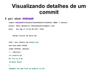 Visualizando detalhes de um
commit
$ git show$ git show f480dd9f480dd9
commitcommit f480dd9f480dd96974c5eafea736a4286db353172e960e3 (HEAD -> master)6974c5eafea736a4286db353172e960e3 (HEAD -> master)
Author: Fabio Beneditto <fabiobeneditto@gmail.com>Author: Fabio Beneditto <fabiobeneditto@gmail.com>
Date: Sun Sep 17 15:02:48 2017 -0300Date: Sun Sep 17 15:02:48 2017 -0300
Versão Inicial de hello.mdVersão Inicial de hello.md
diff --git a/hello.mddiff --git a/hello.md b/hello.mdb/hello.md
new file mode 100644new file mode 100644
index 0000000..aba21acindex 0000000..aba21ac
--- /dev/null--- /dev/null
+++ b/hello.md+++ b/hello.md
@@ -0,0 +1,3 @@@@ -0,0 +1,3 @@
+# Hello World+# Hello World
++
+Exemplo de como fica um arquivo no Git+Exemplo de como fica um arquivo no Git
 