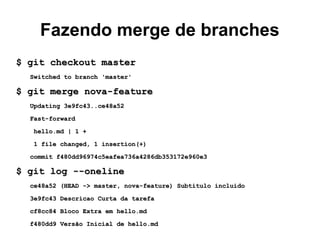 Fazendo merge de branches
$ git checkout master$ git checkout master
Switched to branch 'master'Switched to branch 'master'
$ git merge nova-feature$ git merge nova-feature
Updating 3e9fc43..ce48a52Updating 3e9fc43..ce48a52
Fast-forwardFast-forward
hello.md | 1 +hello.md | 1 +
1 file changed, 1 insertion(+)1 file changed, 1 insertion(+)
commit f480dd96974c5eafea736a4286db353172e960e3commit f480dd96974c5eafea736a4286db353172e960e3
$ git log --oneline$ git log --oneline
ce48a52 (HEAD -> master, nova-feature) Subtitulo incluidoce48a52 (HEAD -> master, nova-feature) Subtitulo incluido
3e9fc43 Descricao Curta da tarefa3e9fc43 Descricao Curta da tarefa
cf8cc84 Bloco Extra em hello.mdcf8cc84 Bloco Extra em hello.md
f480dd9 Versão Inicial de hello.mdf480dd9 Versão Inicial de hello.md
 