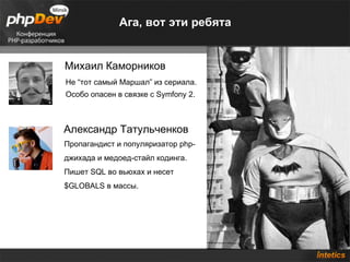 Ага, вот эти ребята Михаил Каморников Александр Татульченков Пропагандист и популяризатор php-джихада и медоед-стайл кодинга. Пишет SQL во вьюхах и несет $GLOBALS в массы.  Не “тот самый Маршал” из сериала. Особо опасен в связке с Symfony 2. 