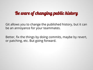 Be ware of changing public history
Git allows you to change the published history, but it can
be an annoyance for your teammates.
Better, fix the things by doing commits, maybe by revert,
or patching, etc. But going forward.
 