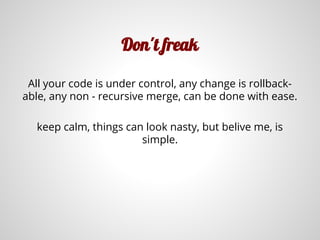 Don't freak
All your code is under control, any change is rollback-
able, any non - recursive merge, can be done with ease.
keep calm, things can look nasty, but belive me, is
simple.
 