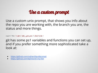 Use a custom prompt
Use a custom unix prompt, that shows you info about
the repo you are working with, the branch you are, the
status and more things.
export PS1='[u@h W$(__git_ps1 " (%s)")]$ '
git has some ps1 variables and functions you can set up,
and if you prefer something more sophisticated take a
look at:
● https://github.com/nojhan/liquidprompt
● https://github.com/bpinto/oh-my-fish
 