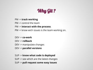 PM -> track working
PM -> control the team
PM -> interact with the process.
PM -> know wich issues is the team working on.
DEV -> co-work
DEV -> rollback
DEV -> manipulate changes
DEV -> parallel versions
SUP -> know what code is deployed
SUP -> see which are the latest changes
SUP -> pull request some easy issues
Why Git ?
 
