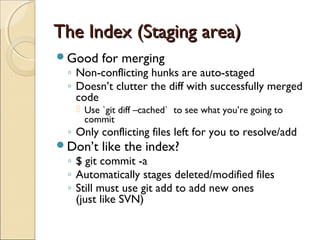 The Index (Staging area)
Good    for merging
 ◦ Non-conflicting hunks are auto-staged
 ◦ Doesn’t clutter the diff with successfully merged
   code
    Use `git diff –cached` to see what you’re going to
     commit
 ◦ Only conflicting files left for you to resolve/add
Don’t   like the index?
 ◦ $ git commit -a
 ◦ Automatically stages deleted/modified files
 ◦ Still must use git add to add new ones
   (just like SVN)
 