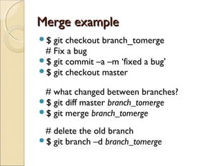 Merge example
$ git checkout branch_tomerge
 # Fix a bug
$ git commit –a –m ‘fixed a bug’
$ git checkout master

 # what changed between branches?
$ git diff master branch_tomerge
$ git merge branch_tomerge

 # delete the old branch
$ git branch –d branch_tomerge
 