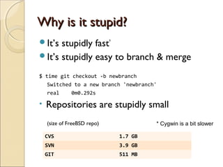 Why is it stupid?
It’s stupidly fast*
It’s stupidly easy to branch & merge

$ time git checkout -b newbranch
    Switched to a new branch 'newbranch'
    real      0m0.292s

•   Repositories are stupidly small
    (size of FreeBSD repo)             * Cygwin is a bit slower

    CVS                      1.7 GB
    SVN                      3.9 GB
    GIT                      511 MB
 
