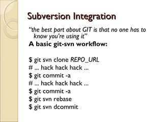 Subversion Integration
“the best part about GIT is that no one has to
  know you’re using it”
A basic git-svn workflow:

$ git svn clone REPO_URL
# ... hack hack hack ...
$ git commit -a
# ... hack hack hack ...
$ git commit -a
$ git svn rebase
$ git svn dcommit
 