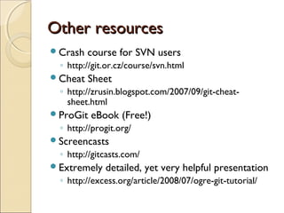 Other resources
Crash   course for SVN users
  ◦ http://git.or.cz/course/svn.html
Cheat   Sheet
  ◦ http://zrusin.blogspot.com/2007/09/git-cheat-
    sheet.html
ProGit   eBook (Free!)
  ◦ http://progit.org/
Screencasts
  ◦ http://gitcasts.com/
Extremely    detailed, yet very helpful presentation
  ◦ http://excess.org/article/2008/07/ogre-git-tutorial/
 