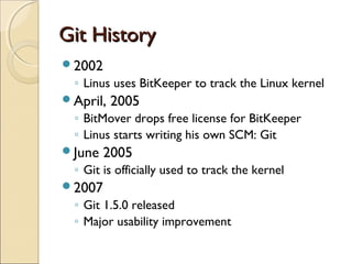 Git History
2002
 ◦ Linus uses BitKeeper to track the Linux kernel
April,   2005
 ◦ BitMover drops free license for BitKeeper
 ◦ Linus starts writing his own SCM: Git
June   2005
 ◦ Git is officially used to track the kernel
2007
 ◦ Git 1.5.0 released
 ◦ Major usability improvement
 