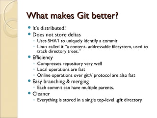 What makes Git better?
 It’s distributed!
 Does not store      deltas
  ◦ Uses SHA1 to uniquely identify a commit
  ◦ Linus called it “a content- addressable filesystem, used to
    track directory trees.”
 Efficiency
  ◦ Compresses repository very well
  ◦ Local operations are fast
  ◦ Online operations over git:// protocol are also fast
 Easy   branching & merging
  ◦ Each commit can have multiple parents.
 Cleaner
  ◦ Everything is stored in a single top-level .git directory
 