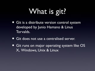 What is git?
• Git is a distribute version control system
developed by Junio Hamano & Linus
Torvalds.
• Git does not use a centralised server.
• Git runs on major operating system like OS
X, Windows, Unix & Linux
 