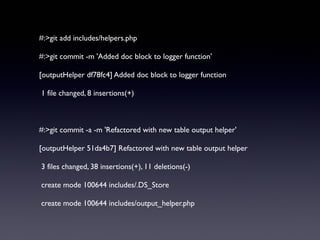 #:>git add includes/helpers.php
#:>git commit -m 'Added doc block to logger function'
[outputHelper df78fc4] Added doc block to logger function
1 file changed, 8 insertions(+)
#:>git commit -a -m 'Refactored with new table output helper'
[outputHelper 51da4b7] Refactored with new table output helper
3 files changed, 38 insertions(+), 11 deletions(-)
create mode 100644 includes/.DS_Store
create mode 100644 includes/output_helper.php
 