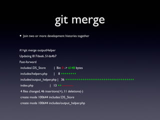 git merge
• Join two or more development histories together
#:>git merge outputHelper
Updating 817dee6..51da4b7
Fast-forward
includes/.DS_Store | Bin 0 -> 6148 bytes
includes/helpers.php | 8 ++++++++
includes/output_helper.php | 36 ++++++++++++++++++++++++++++++++++++
index.php | 13 ++-----------
4 files changed, 46 insertions(+), 11 deletions(-)
create mode 100644 includes/.DS_Store
create mode 100644 includes/output_helper.php
 