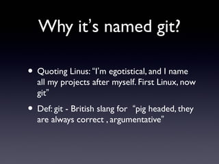Why it’s named git?
• Quoting Linus: “I’m egotistical, and I name
all my projects after myself. First Linux, now
git”
• Def: git - British slang for “pig headed, they
are always correct , argumentative”
 