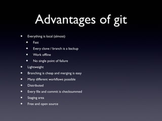 Advantages of git
• Everything is local (almost)
• Fast
• Every clone / branch is a backup
• Work offline
• No single point of failure
• Lightweight
• Branching is cheap and merging is easy
• Many different workflows possible
• Distributed
• Every file and commit is checksummed
• Staging area
• Free and open source
 