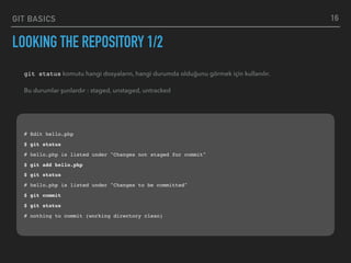 GIT BASICS
LOOKING THE REPOSITORY 1/2
16
git status komutu hangi dosyaların, hangi durumda olduğunu görmek için kullanılır.
Bu durumlar şunlardır : staged, unstaged, untracked
# Edit hello.php
$ git status
# hello.php is listed under "Changes not staged for commit"
$ git add hello.php
$ git status
# hello.php is listed under "Changes to be committed"
$ git commit
$ git status
# nothing to commit (working directory clean)
 